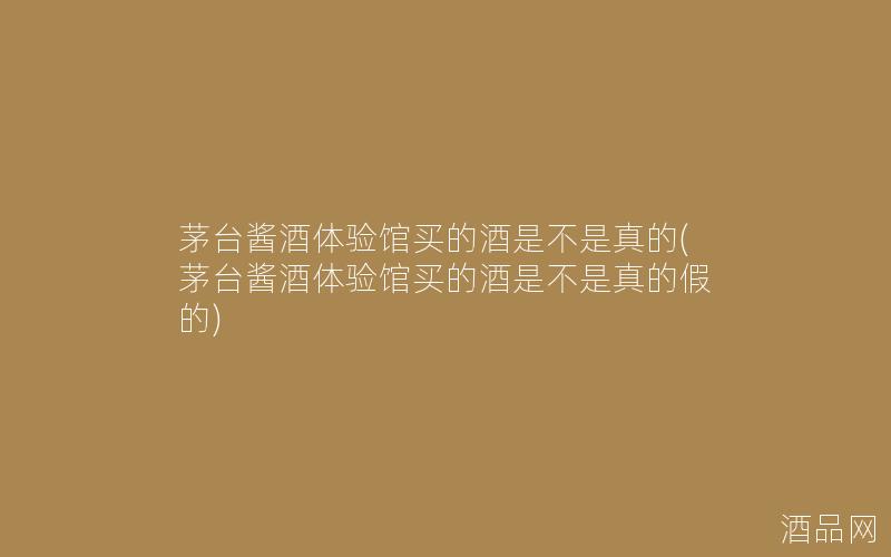 茅台酱酒体验馆买的酒是不是真的(茅台酱酒体验馆买的酒是不是真的假的)
