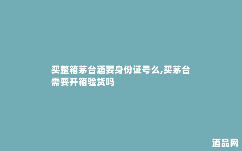 买整箱茅台酒要身份证号么,买茅台需要开箱验货吗