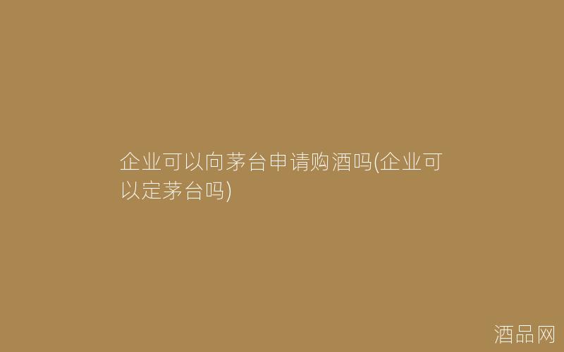 企业可以向茅台申请购酒吗(企业可以定茅台吗)