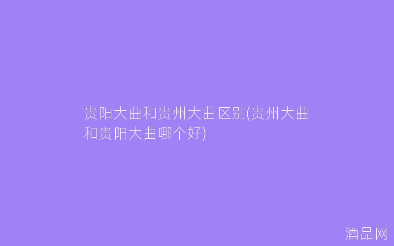 贵阳大曲和贵州大曲区别(贵州大曲和贵阳大曲哪个好)