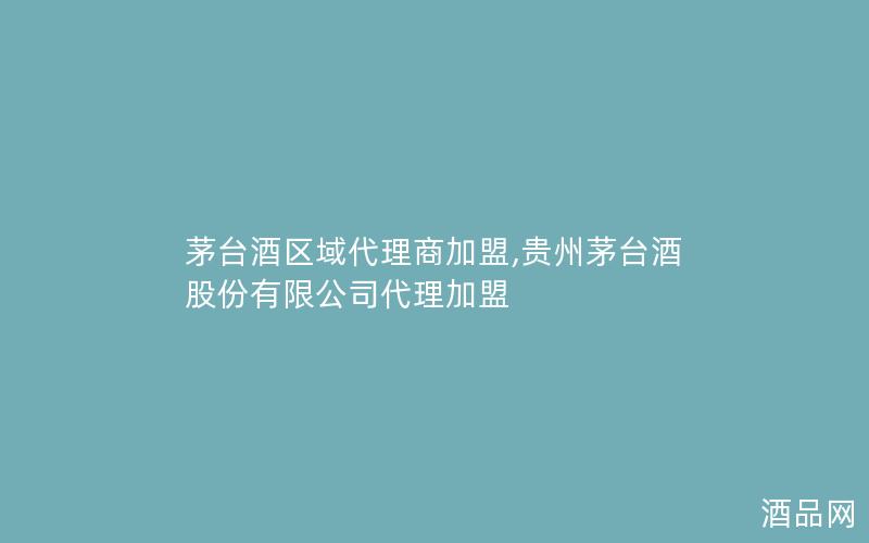 茅台酒区域代理商加盟,贵州茅台酒股份有限公司代理加盟