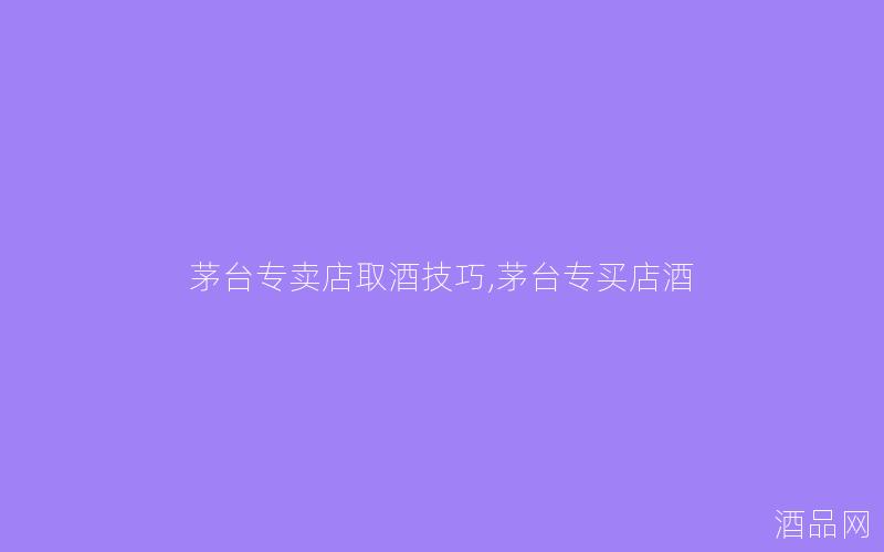 茅台专卖店取酒技巧,茅台专买店酒