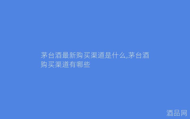 茅台酒最新购买渠道是什么,茅台酒购买渠道有哪些