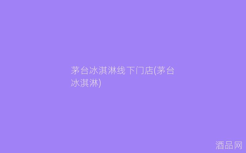 茅台冰淇淋线下门店(茅台 冰淇淋)