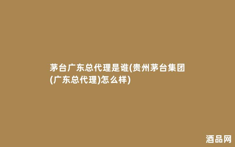 茅台广东总代理是谁(贵州茅台集团(广东总代理)怎么样)