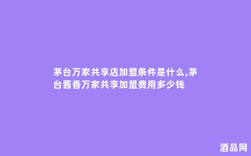 茅台万家共享店加盟条件是什么,茅台酱香万家共享加盟费用多少钱