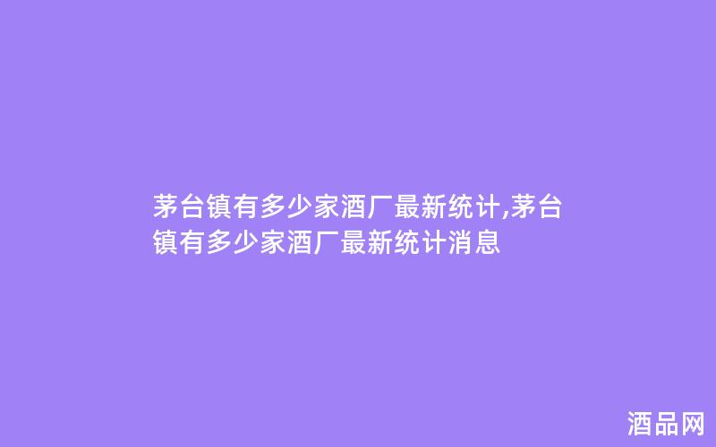 茅台镇有多少家酒厂最新统计,茅台镇有多少家酒厂最新统计消息