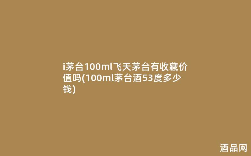 i茅台100ml飞天茅台有收藏价值吗(100ml茅台酒53度多少钱)