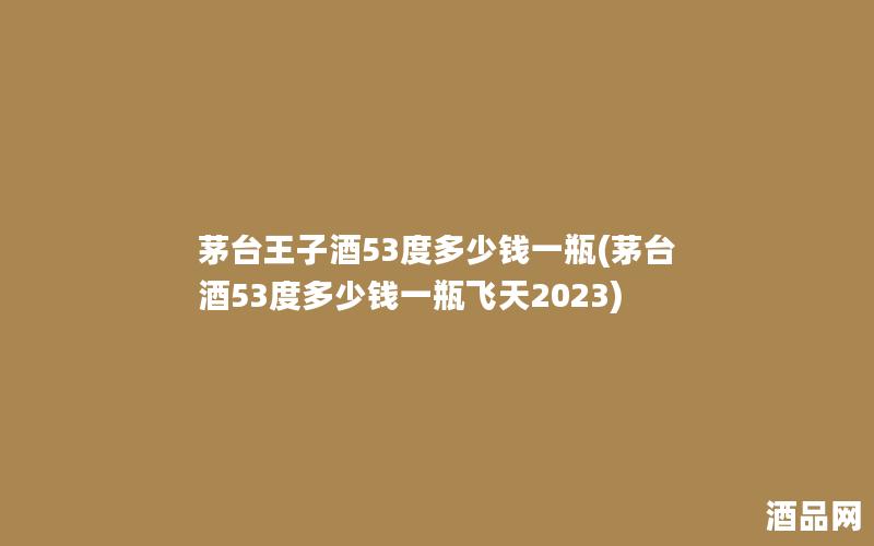 茅台王子酒53度多少钱一瓶(茅台酒53度多少钱一瓶飞天2023)