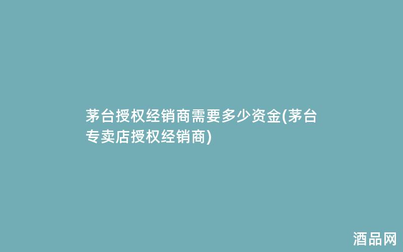 茅台授权经销商需要多少资金(茅台专卖店授权经销商)