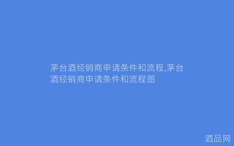 茅台酒经销商申请条件和流程,茅台酒经销商申请条件和流程图
