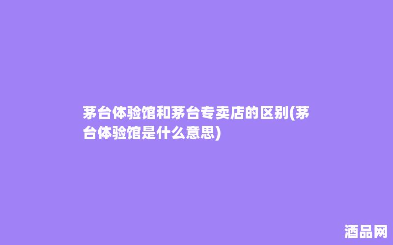 茅台体验馆和茅台专卖店的区别(茅台体验馆是什么意思) 茅台体验馆和茅台专卖店的区别(茅台体验馆是什么意思)