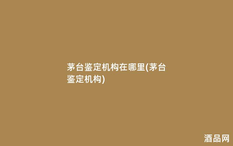 茅台鉴定机构在哪里(茅台 鉴定机构)