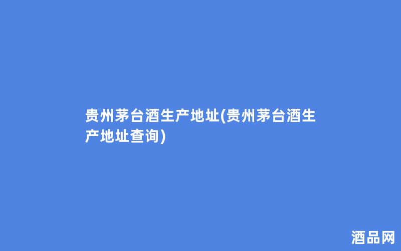 贵州茅台酒生产地址(贵州茅台酒生产地址查询)
