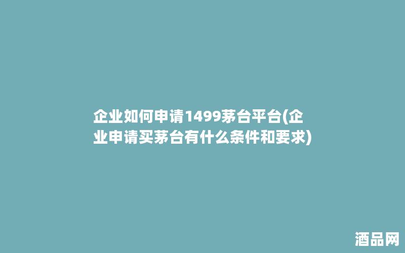 企业如何申请1499茅台平台(企业申请买茅台有什么条件和要求)