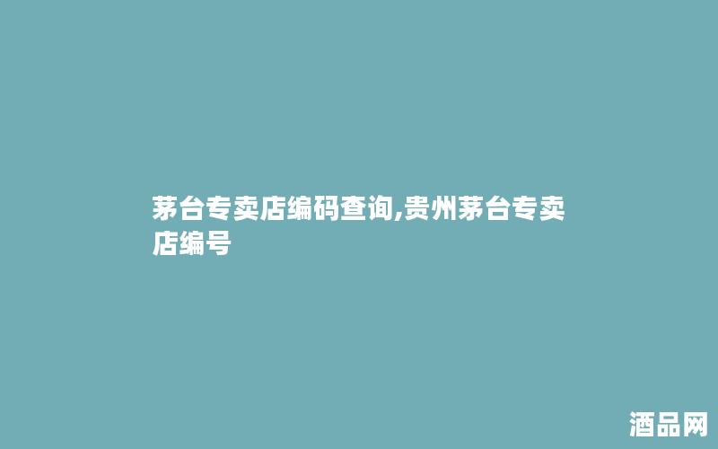 茅台专卖店编码查询,贵州茅台专卖店编号 茅台专卖店编码查询,贵州茅台专卖店编号