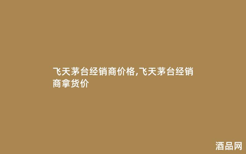 飞天茅台经销商价格,飞天茅台经销商拿货价