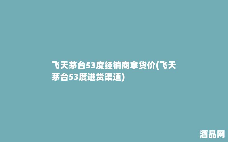 飞天茅台53度经销商拿货价(飞天茅台53度进货渠道)
