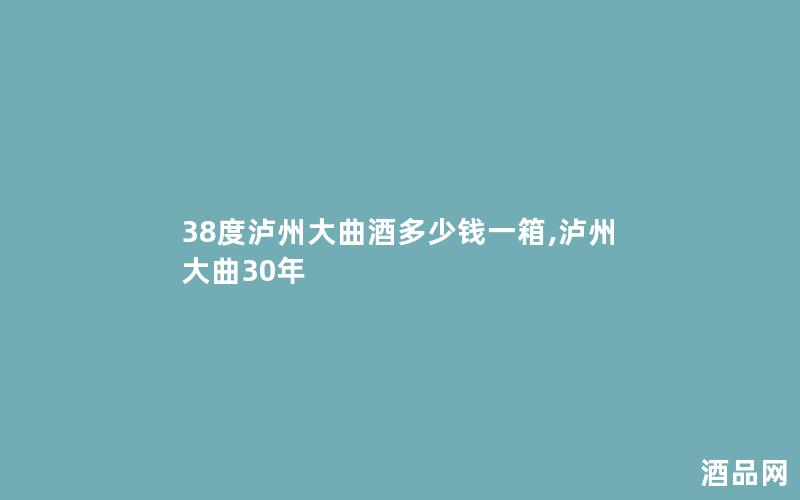 38度泸州大曲酒多少钱一箱,泸州大曲30年