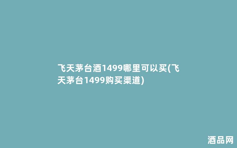 飞天茅台酒1499哪里可以买(飞天茅台1499购买渠道)