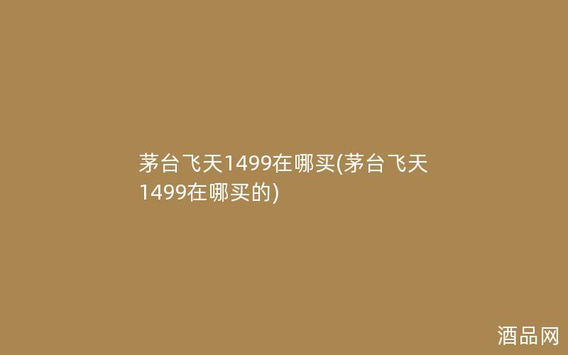 茅台飞天1499在哪买(茅台飞天1499在哪买的)