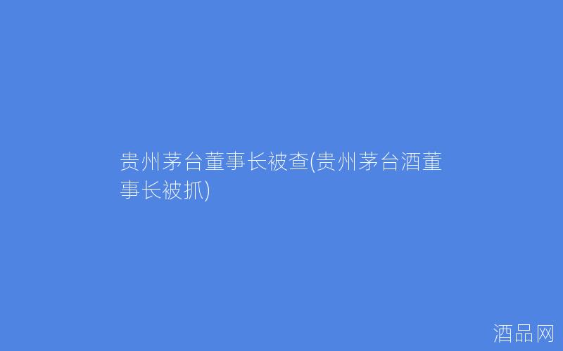贵州茅台董事长被查(贵州茅台酒董事长被抓)