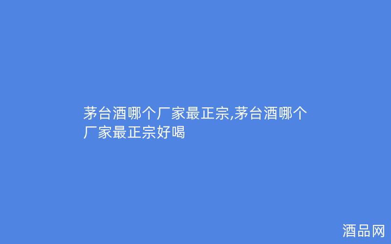 茅台酒哪个厂家最正宗,茅台酒哪个厂家最正宗好喝