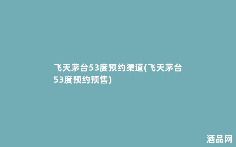 飞天茅台53度预约渠道(飞天茅台53度预约预售)