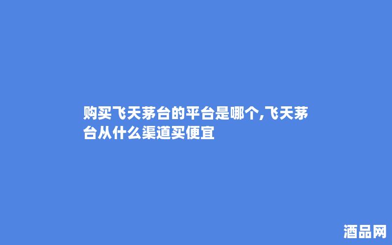 购买飞天茅台的平台是哪个,飞天茅台从什么渠道买便宜