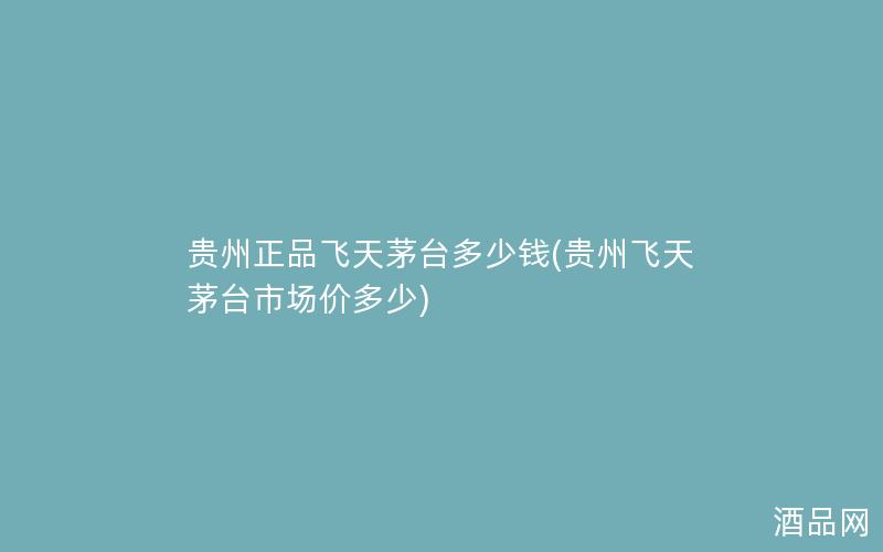 贵州正品飞天茅台多少钱(贵州飞天茅台市场价多少)