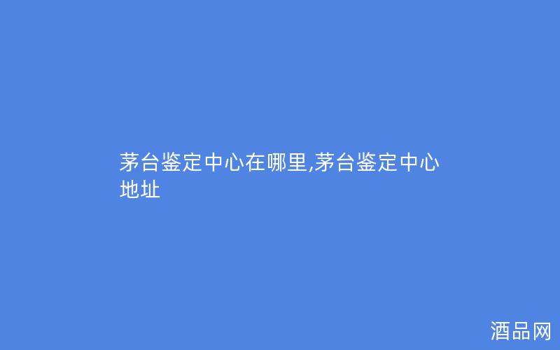 茅台鉴定中心在哪里,茅台鉴定中心地址