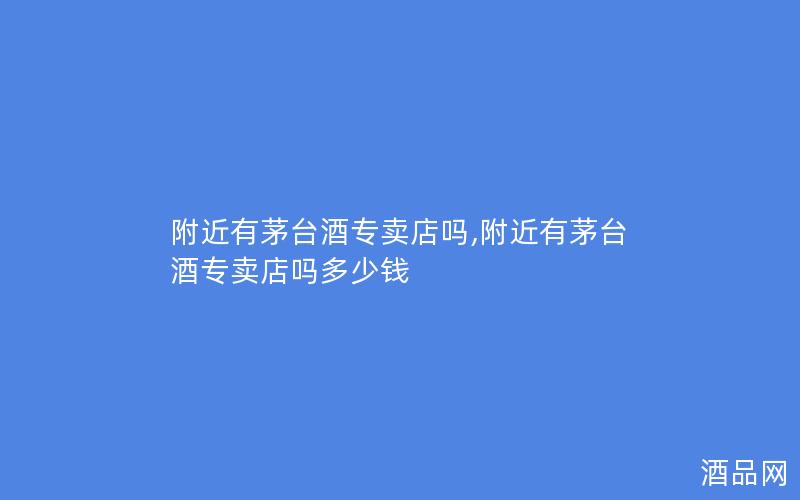 附近有茅台酒专卖店吗,附近有茅台酒专卖店吗多少钱