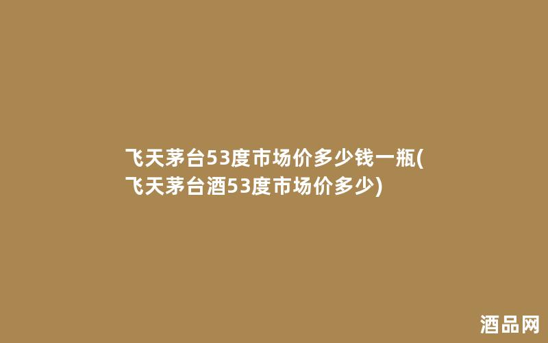 飞天茅台53度市场价多少钱一瓶(飞天茅台酒53度市场价多少)