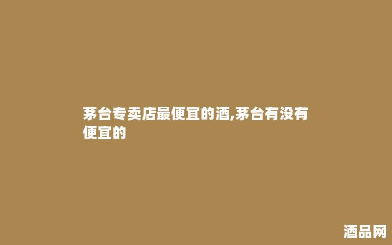 茅台专卖店最便宜的酒,茅台有没有便宜的