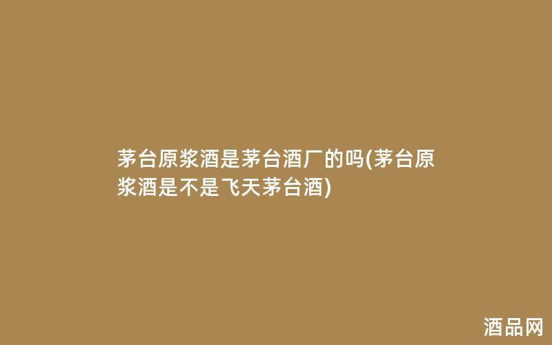 茅台原浆酒是茅台酒厂的吗(茅台原浆酒是不是飞天茅台酒)