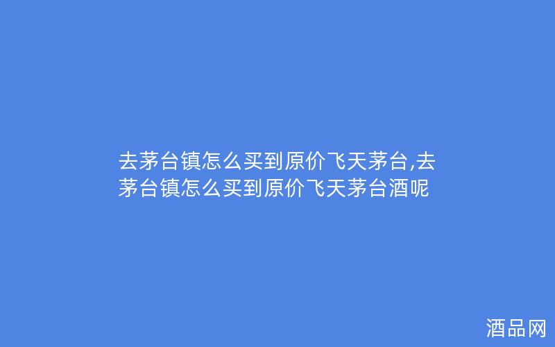 去茅台镇怎么买到原价飞天茅台,去茅台镇怎么买到原价飞天茅台酒呢