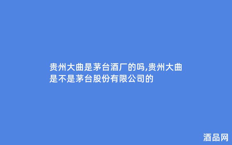 贵州大曲是茅台酒厂的吗,贵州大曲是不是茅台股份有限公司的