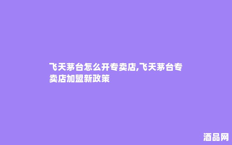 飞天茅台怎么开专卖店,飞天茅台专卖店加盟新政策