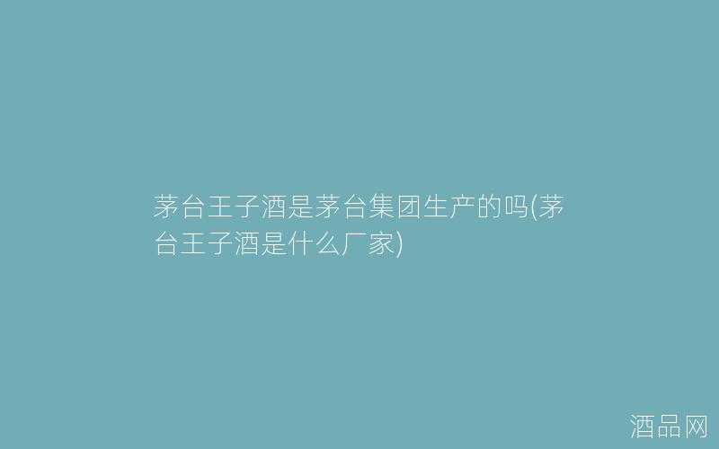 茅台王子酒是茅台集团生产的吗(茅台王子酒是什么厂家)