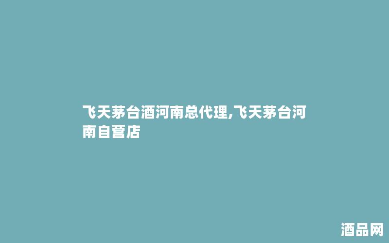 飞天茅台酒河南总代理,飞天茅台河南自营店