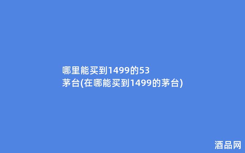 哪里能买到1499的53 茅台(在哪能买到1499的茅台)