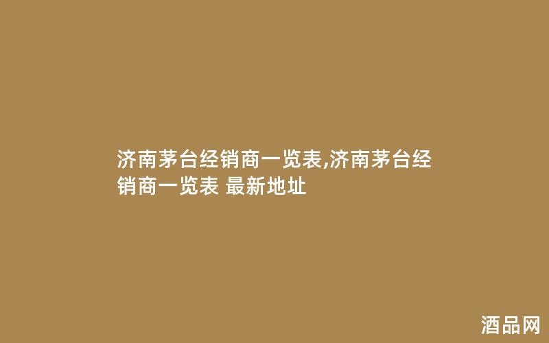 济南茅台经销商一览表,济南茅台经销商一览表 最新地址