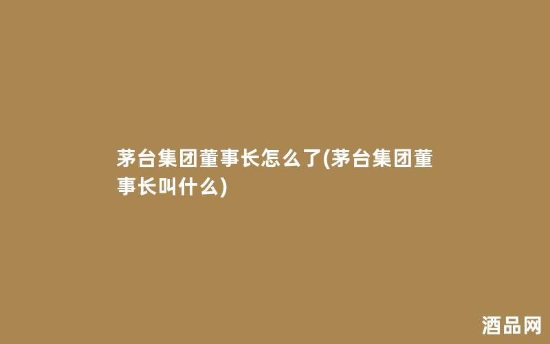 茅台集团董事长怎么了(茅台集团董事长叫什么)