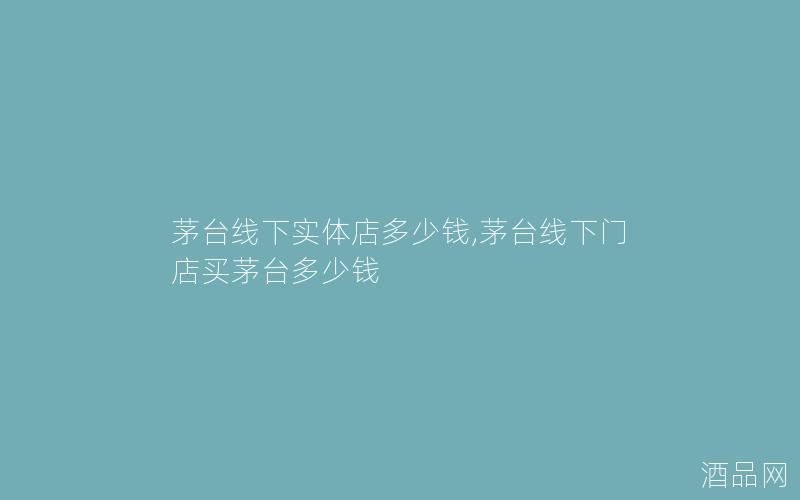 茅台线下实体店多少钱,茅台线下门店买茅台多少钱