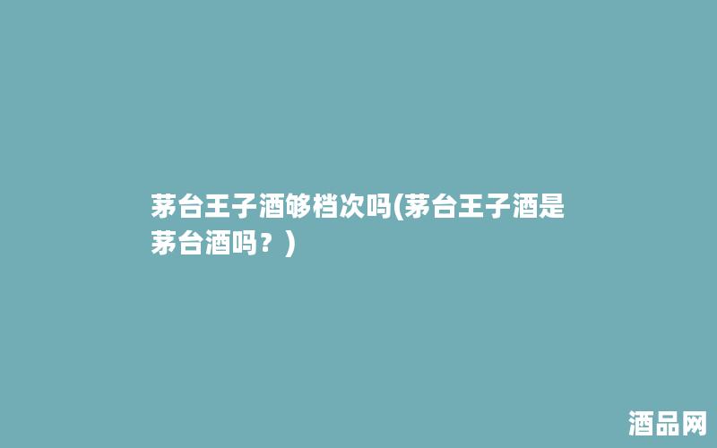 茅台王子酒够档次吗(茅台王子酒是茅台酒吗？)