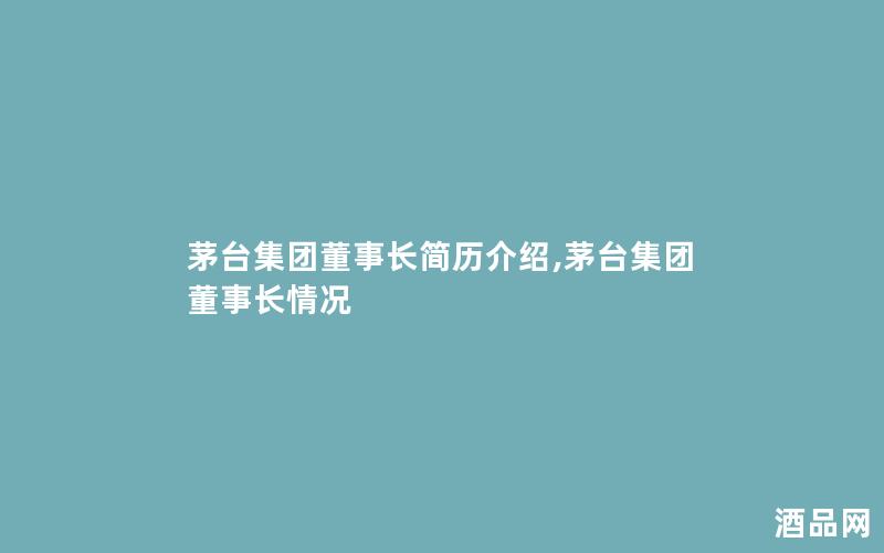 茅台集团董事长简历介绍,茅台集团董事长情况