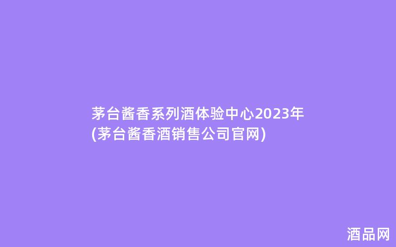 茅台酱香系列酒体验中心2023年(茅台酱香酒销售公司官网)