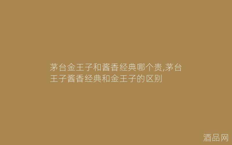 茅台金王子和酱香经典哪个贵,茅台王子酱香经典和金王子的区别 茅台金王子和酱香经典哪个贵,茅台王子酱香经典和金王子的区别