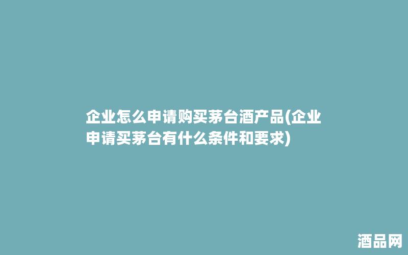 企业怎么申请购买茅台酒产品(企业申请买茅台有什么条件和要求)