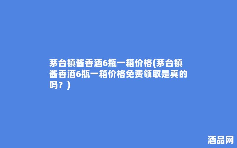 茅台镇酱香酒6瓶一箱价格(茅台镇酱香酒6瓶一箱价格免费领取是真的吗？)